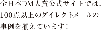 全日本DM大賞公式サイトでは、100点以上のダイレクトメールの事例を揃えています！